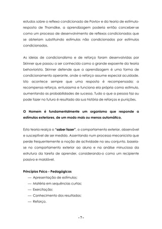 - 7 -
estudos sobre o reflexo condicionado de Pavlov e da teoria de estímulo-
resposta de Thorndike, a aprendizagem poderia então conceber-se
como um processo de desenvolvimento de reflexos condicionados que
se obteriam substituindo estímulos não condicionados por estímulos
condicionados.
As ideias de condicionalismo e de reforço foram desenvolvidas por
Skinner que passou a ser conhecido como o grande expoente da teoria
behaviorista. Skinner defende que a aprendizagem é uma forma de
condicionamento operante, onde o reforço assume especial acuidade.
Isto acontece sempre que uma resposta é recompensada; a
recompensa reforça, entusiasma e funciona ela própria como estímulo,
aumentando as probabilidades de sucesso. Tudo o que a pessoa faz ou
pode fazer no futuro é resultado da sua história de reforços e punições.
O Homem é fundamentalmente um organismo que responde a
estímulos exteriores, de um modo mais ou menos automático.
Esta teoria realça o “saber fazer”, o comportamento exterior, observável
e susceptível de ser medido. Assentando num processo mecanicista que
perde frequentemente a noção de actividade no seu conjunto, baseia-
se no comportamento exterior ao aluno e na análise minuciosa da
estrutura da tarefa de aprender, considerando-o como um recipiente
passivo e moldável.
Princípios Psico - Pedagógicos
 Apresentação de estímulos;
 Matéria em sequências curtas;
 Exercitação;
 Conhecimento dos resultados;
 Reforço.
 