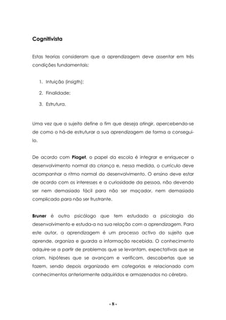- 8 -
Cognitivista
Estas teorias consideram que a aprendizagem deve assentar em três
condições fundamentais:
1. Intuição (insigth);
2. Finalidade;
3. Estrutura.
Uma vez que o sujeito define o fim que deseja atingir, apercebendo-se
de como o há-de estruturar a sua aprendizagem de forma a consegui-
lo.
De acordo com Piaget, o papel da escola é integrar e enriquecer o
desenvolvimento normal da criança e, nessa medida, o currículo deve
acompanhar o ritmo normal do desenvolvimento. O ensino deve estar
de acordo com os interesses e a curiosidade da pessoa, não devendo
ser nem demasiado fácil para não ser maçador, nem demasiado
complicado para não ser frustrante.
Bruner é outro psicólogo que tem estudado a psicologia do
desenvolvimento e estuda-a na sua relação com a aprendizagem. Para
este autor, a aprendizagem é um processo activo do sujeito que
aprende, organiza e guarda a informação recebida. O conhecimento
adquire-se a partir de problemas que se levantam, expectativas que se
criam, hipóteses que se avançam e verificam, descobertas que se
fazem, sendo depois organizado em categorias e relacionado com
conhecimentos anteriormente adquiridos e armazenados no cérebro.
 