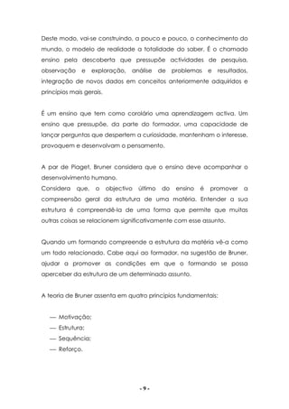 - 9 -
Deste modo, vai-se construindo, a pouco e pouco, o conhecimento do
mundo, o modelo de realidade a totalidade do saber. É o chamado
ensino pela descoberta que pressupõe actividades de pesquisa,
observação e exploração, análise de problemas e resultados,
integração de novos dados em conceitos anteriormente adquiridos e
princípios mais gerais.
É um ensino que tem como corolário uma aprendizagem activa. Um
ensino que pressupõe, da parte do formador, uma capacidade de
lançar perguntas que despertem a curiosidade, mantenham o interesse,
provoquem e desenvolvam o pensamento.
A par de Piaget, Bruner considera que o ensino deve acompanhar o
desenvolvimento humano.
Considera que, o objectivo último do ensino é promover a
compreensão geral da estrutura de uma matéria. Entender a sua
estrutura é compreendê-la de uma forma que permite que muitas
outras coisas se relacionem significativamente com esse assunto.
Quando um formando compreende a estrutura da matéria vê-a como
um todo relacionado. Cabe aqui ao formador, na sugestão de Bruner,
ajudar a promover as condições em que o formando se possa
aperceber da estrutura de um determinado assunto.
A teoria de Bruner assenta em quatro princípios fundamentais:
 Motivação;
 Estrutura;
 Sequência;
 Reforço.
 