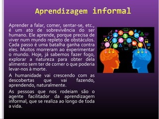 Aprender a falar, comer, sentar-se, etc.,
é um ato de sobrevivência do ser
humano. Ele aprende, porque precisa de
viver num mundo repleto de obstáculos.
Cada passo é uma batalha ganha contra
eles. Muitos morreram ao experimentar
o mundo. Hoje, já sabemos fazer fogo,
explorar a natureza para obter dela
alimento sem ter de comer o que poderia
levar-nos à morte.
A humanidade vai crescendo com as
descobertas que vai fazendo,
aprendendo, naturalmente.
As pessoas que nos rodeiam são o
agente facilitador da aprendizagem
informal, que se realiza ao longo de toda
a vida.
 