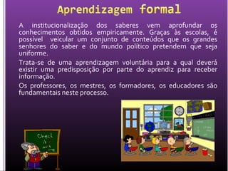 A institucionalização dos saberes vem aprofundar os
conhecimentos obtidos empiricamente. Graças às escolas, é
possível veicular um conjunto de conteúdos que os grandes
senhores do saber e do mundo político pretendem que seja
uniforme.
Trata-se de uma aprendizagem voluntária para a qual deverá
existir uma predisposição por parte do aprendiz para receber
informação.
Os professores, os mestres, os formadores, os educadores são
fundamentais neste processo.
 