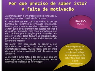 A aprendizagem é um processo único e individual,
que depende da experiência de cada um.
É necessário ter em conta as vivências do ser
humano ao transmitir determinada informação.
Muitos jovens sentem-se desmotivados, porque
acham que o que aprendem nas escolas não lhes é
de qualquer utilidade. Essa consciência leva a que
não tenham predisposição para aprender. Ao
crescer, muitos deles tornam-se indisciplinados,
pois a Escola insiste em que todos tenham de
aprender o mesmo.
Os alunos têm necessidade de aplicar o que
aprendem na escola no mundo real. A
desmotivação passa, muitas vezes, pela ausência
de relação entre os conteúdos veiculados e a sua
aplicação.
A Internet é outro fator a ter conta, pois cria um
mundo paralelo, onde os jovens têm acesso a uma
quantidade excessiva de informação.
BLA, BLA,
BLA…
Por que preciso de
saber o que é o
complement oblíquo,
se apenas preciso de
saber falar bem para
ir a um
supermercado?
 