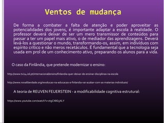 De forma a combater a falta de atenção e poder aproveitar as
potencialidades dos jovens, é importante adaptar a escola à realidade. O
professor deverá deixar de ser um mero transmissor de conteúdos para
passar a ter um papel mais ativo, o de mediador das aprendizagens. Deverá
levá-los a questionar o mundo, transformando-os, assim, em indivíduos com
espírito crítico e não meros recetáculos. É fundamental que a tecnologia seja
usada em prol de um conhecimento ativo, preparando os alunos para a vida.
O caso da Finlândia, que pretende modernizar o ensino:
http://www.tvi24.iol.pt/internacional/ensino/finlandia-quer-deixar-de-ensinar-disciplinas-na-escola
http://www.novaliberdade.org/revolucao-na-educacao-a-finlandia-vai-acabar-com-as-materias-individuais/
A teoria de REUVEN FEUERSTEIN - a modificabilidade cognitiva estrutural:
https://www.youtube.com/watch?v=ztgCX8G5XLY
 