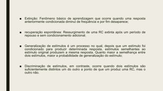 ■ Extinção: Fenômeno básico de aprendizagem que ocorre quando uma resposta
anteriormente condicionada diminui de frequência e por fim desaparece;
■ recuperação espontânea: Ressurgimento de uma RC extinta após um período de
repouso e sem condicionamento adicional.
■ Generalização de estímulos é um processo no qual, depois que um estímulo foi
condicionado para produzir determinada resposta, estímulos semelhantes ao
estímulo original produzem a mesma resposta. Quanto maior a semelhança entre
dois estímulos, maior a probabilidade de generalização do estímulo;
■ Discriminação de estímulos, em contraste, ocorre quando dois estímulos são
suficientemente distintos um do outro a ponto de que um produz uma RC, mas o
outro não.
 
