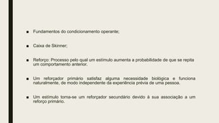 ■ Fundamentos do condicionamento operante;
■ Caixa de Skinner;
■ Reforço: Processo pelo qual um estímulo aumenta a probabilidade de que se repita
um comportamento anterior.
■ Um reforçador primário satisfaz alguma necessidade biológica e funciona
naturalmente, de modo independente da experiência prévia de uma pessoa.
■ Um estímulo torna-se um reforçador secundário devido à sua associação a um
reforço primário.
 