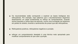 ■ Os neurocientistas estão começando a explorar as bases biológicas dos
reforçadores. Por exemplo, hoje sabemos que o neurotransmissor dopamina
desempenha um papel fundamental no reforço do comportamento. Quando
somos expostos a certos tipos de estímulo, ocorre uma inundação de dopamina
em partes do cérebro, levando a sentimentos de prazer que são reforçadores;
■ Reforçadores positivos, reforçadores negativos e punição;
■ reforçar um comportamento desejado é uma técnica mais apropriada para
modificar comportamento do que usar a punição.
 
