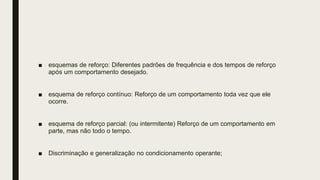 ■ esquemas de reforço: Diferentes padrões de frequência e dos tempos de reforço
após um comportamento desejado.
■ esquema de reforço contínuo: Reforço de um comportamento toda vez que ele
ocorre.
■ esquema de reforço parcial: (ou intermitente) Reforço de um comportamento em
parte, mas não todo o tempo.
■ Discriminação e generalização no condicionamento operante;
 