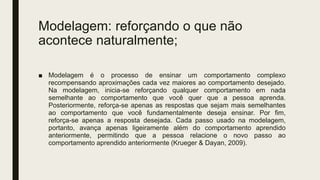 Modelagem: reforçando o que não
acontece naturalmente;
■ Modelagem é o processo de ensinar um comportamento complexo
recompensando aproximações cada vez maiores ao comportamento desejado.
Na modelagem, inicia-se reforçando qualquer comportamento em nada
semelhante ao comportamento que você quer que a pessoa aprenda.
Posteriormente, reforça-se apenas as respostas que sejam mais semelhantes
ao comportamento que você fundamentalmente deseja ensinar. Por fim,
reforça-se apenas a resposta desejada. Cada passo usado na modelagem,
portanto, avança apenas ligeiramente além do comportamento aprendido
anteriormente, permitindo que a pessoa relacione o novo passo ao
comportamento aprendido anteriormente (Krueger & Dayan, 2009).
 