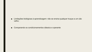 ■ Limitações biológicas à aprendizagem: não se ensina qualquer truque a um cão
velho;
■ Comparando os condicionamentos clássico e operante
 