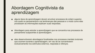 Abordagem Cognitivista da
aprendizagem
■ alguns tipos de aprendizagem devem envolver processos de ordem superior,
nos quais os pensamentos e as lembranças das pessoas e o modo como elas
processam as informações explicam suas respostas;
■ Abordagem para estudar a aprendizagem que se concentra nos processos de
pensamento subjacentes à aprendizagem;
■ eles desenvolveram abordagens focalizadas nos processos mentais invisíveis
que ocorrem durante a aprendizagem, em vez de se concentrarem
exclusivamente nos estímulos externos, respostas e reforços.
 
