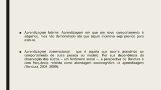 ■ Aprendizagem latente: Aprendizagem em que um novo comportamento é
adquirido, mas não demonstrado até que algum incentivo seja provido para
exibi-lo.
■ Aprendizagem observacional: que é aquela que ocorre assistindo ao
comportamento de outra pessoa ou modelo. Por sua dependência da
observação dos outros – um fenômeno social –, a perspectiva de Bandura é
com frequência referida como abordagem sociocognitiva da aprendizagem
(Bandura, 2004, 2009).
 