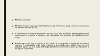 ■ Memória sensorial;
■ Memória de curto prazo: agrupamento (Porção de informações que podem ser armazenadas
na memória de curto prazo);
■ A transferência de material da memória de curto prazo para a memória de longo prazo ocorre
basicamente por ensaio, a repetição das informações que entraram na memória de curto
prazo.
■ Ensaio elaborativo ocorre quando a informação é considerada e organizada de alguma
maneira. A organização pode incluir expandir a informação para fazê-la caber em uma
estrutura lógica, ligá-la a outra lembrança, transformá-la em uma imagem, ou transformá-la
de alguma outra forma.
 