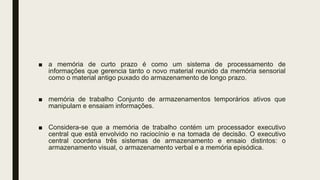 ■ a memória de curto prazo é como um sistema de processamento de
informações que gerencia tanto o novo material reunido da memória sensorial
como o material antigo puxado do armazenamento de longo prazo.
■ memória de trabalho Conjunto de armazenamentos temporários ativos que
manipulam e ensaiam informações.
■ Considera-se que a memória de trabalho contém um processador executivo
central que está envolvido no raciocínio e na tomada de decisão. O executivo
central coordena três sistemas de armazenamento e ensaio distintos: o
armazenamento visual, o armazenamento verbal e a memória episódica.
 