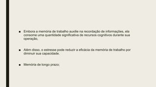 ■ Embora a memória de trabalho auxilie na recordação de informações, ela
consome uma quantidade significativa de recursos cognitivos durante sua
operação,
■ Além disso, o estresse pode reduzir a eficácia da memória de trabalho por
diminuir sua capacidade.
■ Memória de longo prazo;
 