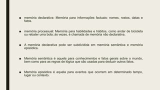 ■ memória declarativa: Memória para informações factuais: nomes, rostos, datas e
fatos.
■ memória processual: Memória para habilidades e hábitos, como andar de bicicleta
ou rebater uma bola; às vezes, é chamada de memória não declarativa.
■ A memória declarativa pode ser subdividida em memória semântica e memória
episódica.
■ Memória semântica é aquela para conhecimentos e fatos gerais sobre o mundo,
bem como para as regras de lógica que são usadas para deduzir outros fatos.
■ Memória episódica é aquela para eventos que ocorrem em determinado tempo,
lugar ou contexto.
 