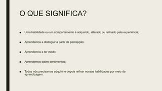 O QUE SIGNIFICA?
■ Uma habilidade ou um comportamento é adquirido, alterado ou refinado pela experiência;
■ Aprendemos a distinguir a partir da percepção;
■ Aprendemos a ter medo;
■ Aprendemos sobre sentimentos;
■ Todos nós precisamos adquirir e depois refinar nossas habilidades por meio da
aprendizagem.
 