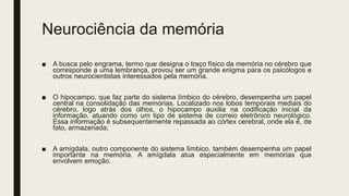 Neurociência da memória
■ A busca pelo engrama, termo que designa o traço físico da memória no cérebro que
corresponde a uma lembrança, provou ser um grande enigma para os psicólogos e
outros neurocientistas interessados pela memória.
■ O hipocampo, que faz parte do sistema límbico do cérebro, desempenha um papel
central na consolidação das memórias. Localizado nos lobos temporais mediais do
cérebro, logo atrás dos olhos, o hipocampo auxilia na codificação inicial da
informação, atuando como um tipo de sistema de correio eletrônico neurológico.
Essa informação é subsequentemente repassada ao córtex cerebral, onde ela é, de
fato, armazenada;
■ A amígdala, outro componente do sistema límbico, também desempenha um papel
importante na memória. A amígdala atua especialmente em memórias que
envolvem emoção.
 