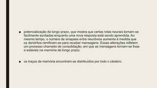■ potencialização de longo prazo, que mostra que certas rotas neurais tornam-se
facilmente excitadas enquanto uma nova resposta está sendo aprendida. Ao
mesmo tempo, o número de sinapses entre neurônios aumenta à medida que
os dendritos ramificam-se para receber mensagens. Essas alterações refletem
um processo chamado de consolidação, em que as mensagens tornam-se fixas
e estáveis na memória de longo prazo;
■ os traços de memória encontram-se distribuídos por todo o cérebro.
 