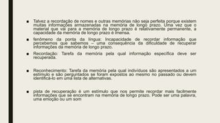 ■ Talvez a recordação de nomes e outras memórias não seja perfeita porque existem
muitas informações armazenadas na memória de longo prazo. Uma vez que o
material que vai para a memória de longo prazo é relativamente permanente, a
capacidade da memória de longo prazo é imensa.
■ fenômeno da ponta da língua: Incapacidade de recordar informação que
percebemos que sabemos – uma consequência da dificuldade de recuperar
informações da memória de longo prazo.
■ Recordação: Tarefa da memória pela qual informação específica deve ser
recuperada.
■ Reconhecimento: Tarefa da memória pela qual indivíduos são apresentados a um
estímulo e são perguntados se foram expostos ao mesmo no passado ou devem
identificá-lo em uma lista de alternativas.
■ pista de recuperação é um estímulo que nos permite recordar mais facilmente
informações que se encontram na memória de longo prazo. Pode ser uma palavra,
uma emoção ou um som
 