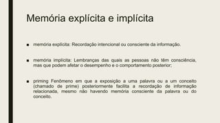 Memória explícita e implícita
■ memória explícita: Recordação intencional ou consciente da informação.
■ memória implícita: Lembranças das quais as pessoas não têm consciência,
mas que podem afetar o desempenho e o comportamento posterior;
■ priming Fenômeno em que a exposição a uma palavra ou a um conceito
(chamado de prime) posteriormente facilita a recordação de informação
relacionada, mesmo não havendo memória consciente da palavra ou do
conceito.
 
