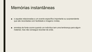 Memórias instantâneas
■ o aquelas relacionadas a um evento específico importante ou surpreendente
que são recordadas com facilidade e imagens vívidas.
■ amnésia de fonte ocorre quando um indivíduo tem uma lembrança para algum
material, mas não consegue recordar de onde.
 