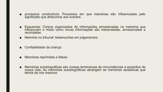 ■ processos construtivos: Processos em que memórias são influenciadas pelo
significado que atribuímos aos eventos.
■ Esquemas: Corpos organizados de informações armazenadas na memória que
influenciam o modo como novas informações são interpretadas, armazenadas e
recordadas.
■ Memória no tribunal: testemunhas em julgamentos;
■ Confiabilidade da criança;
■ Memórias reprimidas e falsas;
■ Memórias autobiográficas são nossas lembranças de circunstâncias e episódios de
nossa vida. As memórias autobiográficas abrangem as memórias episódicas que
temos de nós mesmos
 