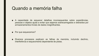 Quando a memória falha
■ A capacidade de esquecer detalhes inconsequentes sobre experiências,
pessoas e objetos ajuda a evitar que sejamos sobrecarregados e distraídos por
armazenamentos triviais de dados insignificantes.
■ Por que esquecemos?
■ Diversos processos explicam as falhas de memória, incluindo declínio,
interferência e esquecimento dependente de pistas.
 