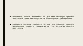 ■ interferência proativa: Interferência em que uma informação aprendida
anteriormente impede a recordação de um material aprendido posteriormente.
■ interferência retroativa: Interferência em que uma informação aprendida
posteriormente impede a recuperação de uma informação aprendida
anteriormente.
 