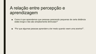 A relação entre percepção e
aprendizagem
■ Como é que aprendemos que pessoas parecendo pequenas de certa distância
estão longe e não são simplesmente diminutas?”
■ “Por que algumas pessoas aprendem a ter medo quando veem uma aranha?”.
 