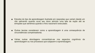 ■ Estudos do tipo de aprendizagem ilustrada em respostas que variam desde um
cão salivando quando ouve seu dono abrindo uma lata de ração até as
emoções que sentimos quando o hino nacional é executado.
■ Outras teorias consideram como a aprendizagem é uma consequência de
circunstâncias compensadoras.
■ Várias outras abordagens concentram-se nos aspectos cognitivos da
aprendizagem ou nos processos que subjazem à aprendizagem.
 