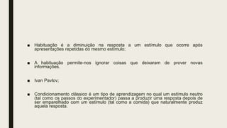■ Habituação é a diminuição na resposta a um estímulo que ocorre após
apresentações repetidas do mesmo estímulo;
■ A habituação permite-nos ignorar coisas que deixaram de prover novas
informações.
■ Ivan Pavlov;
■ Condicionamento clássico é um tipo de aprendizagem no qual um estímulo neutro
(tal como os passos do experimentador) passa a produzir uma resposta depois de
ser emparelhado com um estímulo (tal como a comida) que naturalmente produz
aquela resposta.
 