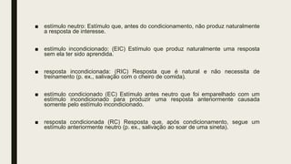 ■ estímulo neutro: Estímulo que, antes do condicionamento, não produz naturalmente
a resposta de interesse.
■ estímulo incondicionado: (EIC) Estímulo que produz naturalmente uma resposta
sem ela ter sido aprendida.
■ resposta incondicionada: (RIC) Resposta que é natural e não necessita de
treinamento (p. ex., salivação com o cheiro de comida).
■ estímulo condicionado (EC) Estímulo antes neutro que foi emparelhado com um
estímulo incondicionado para produzir uma resposta anteriormente causada
somente pelo estímulo incondicionado.
■ resposta condicionada (RC) Resposta que, após condicionamento, segue um
estímulo anteriormente neutro (p. ex., salivação ao soar de uma sineta).
 
