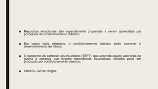 ■ Respostas emocionais são especialmente propensas a serem aprendidas por
processos de condicionamento clássico;
■ Em casos mais extremos, o condicionamento clássico pode acarretar o
desenvolvimento de fobias;
■ O transtorno de estresse pós-traumático (TEPT), que acomete alguns veteranos de
guerra e pessoas que tiveram experiências traumáticas, também pode ser
produzido por condicionamento clássico;
■ Cheiros, uso de drogas.
 