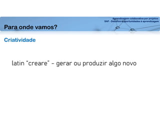 Aprendizagem colaborativa por projetos:
SAF - Desafios e oportunidades à aprendizagem
Criatividade
latin “creare” - gerar ou produzir algo novo
Para onde vamos?
 