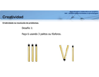 Aprendizagem colaborativa por projetos:
SAF - Desafios e oportunidades à aprendizagem
Creatividad
Desafio 1:
Faça 6 usando 3 palitos ou fósforos.
Criatividade na resolucão de problemas.
 