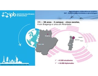Aprendizagem colaborativa por projetos:
SAF - Desafios e oportunidades à aprendizagem
Gabinete de Relações Internacionais na ESE- IPB
IPB = 38 anos - 2 campus - cinco escolas,
4 em Bragança e uma em Mirandela:
 > 8.500 estudiantes
 > 16.000 diplomados
 