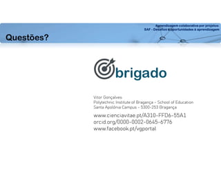 Aprendizagem colaborativa por projetos:
SAF - Desafios e oportunidades à aprendizagem
Questões?
brigado
Vitor Gonçalves
Polytechnic Institute of Bragança - School of Education
Santa Apolónia Campus - 5300-253 Bragança
www.cienciavitae.pt/A310-FFD6-55A1
orcid.org/0000-0002-0645-6776
www.facebook.pt/vgportal
 
