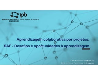 Aprendizagem colaborativa por projetos:
SAF - Desafios e oportunidades à aprendizagem
V i t o r G o n ç a l v e s ( v g @ i p b . p t )
C I E B , I n s t i t u t o P o l i t é c n i c o d e B r a g a n ç a
Aprendizagem colaborativa por projetos:
SAF - Desafios e oportunidades à aprendizagem
 