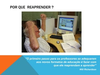 POR QUE REAPRENDER ? 
“O primeiro passo para os professores se adequarem 
aos novos formatos de educação é fazer com 
que ele reaprendam a aprender” 
Will Richardson 
 