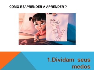 COMO REAPRENDER À APRENDER ? 
1.Dividam seus 
medos 
 