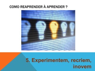 COMO REAPRENDER À APRENDER ? 
5. Experimentem, recriem, 
inovem 
 