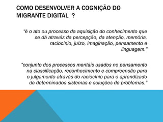 COMO DESENVOLVER A COGNIÇÃO DO 
MIGRANTE DIGITAL ? 
“é o ato ou processo da aquisição do conhecimento que 
se dá através da percepção, da atenção, memória, 
raciocínio, juízo, imaginação, pensamento e 
linguagem.” 
“conjunto dos processos mentais usados no pensamento 
na classificação, reconhecimento e compreensão para 
o julgamento através do raciocínio para o aprendizado 
de determinados sistemas e soluções de problemas.” 
 