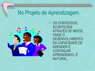 No Projeto de Aprendizagem OS CONTEÚDOS, ACONTECEM ATRAVÉS DE MEIOS, ONDE O DESENVOLVIMENTO DA CAPACIDADE DE ARENDER E CONTINUAR APRENDENDO, É NATURAL . 