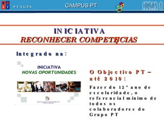 INICIATIVA   RECONHECER COMPETÊNCIAS O Objectivo PT – até 2010: Fazer do 12º ano de escolaridade, o referencial mínimo de todos os colaboradores do Grupo PT Integrado na : 