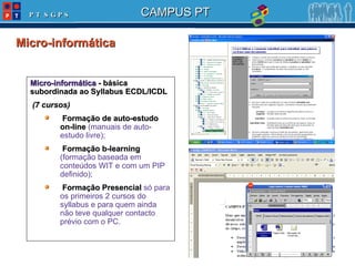 Micro-informática  Micro-informática  - básica subordinada ao Syllabus ECDL/ICDL (7 cursos) Formação de auto-estudo on-line  (manuais de auto-estudo livre); Formação b-learning  (formação baseada em conteúdos WIT e com um PIP definido); Formação Presencial  só para os primeiros 2 cursos do syllabus e para quem ainda não teve qualquer contacto prévio com o PC. 