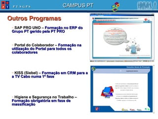 SAP PRO UNO –  Formação no ERP do Grupo PT gerido pela PT PRO Portal do Colaborador –  Formação na utilização do Portal para todos os colaboradores KISS (Siebel) –  Formação em CRM para a a TV Cabo numa 1ª fase Higiene e Segurança no Trabalho –  Formação obrigatória em fase de massificação Outros Programas 