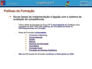 Novas bases de implementação e ligação com o sistema de avaliação de competências Toda a oferta de formação do Grupo PT  é disponibilizada em  Catálogo único suportado em SAP PRO UNO  podendo ser consultado por todos os DRH/Responsáveis de Formação. Áreas de Formação  contempladas: Comercial e Marketing Comportamental Gestão Idiomas Sistemas de Informação Tecnológica Formação Geral Formação de Natureza Académica Mais de  250 acções de formação  constituem a oferta global em 2006.   Políticas de Formação 