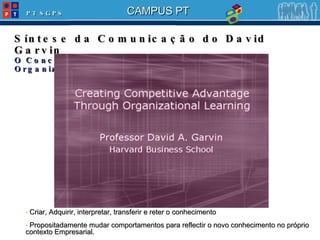 Síntese da Comunicação do David Garvin O Conceito e a importância das Learning Organizations Criar, Adquirir, interpretar, transferir e reter o conhecimento Propositadamente mudar comportamentos para reflectir o novo conhecimento no próprio contexto Empresarial. 