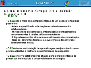 Como mudar o Grupo PT e torná-lo numa LO O  EDA  não é mais que a implementação de um Espaço virtual que possibilita: A troca e partilha de informação e conhecimento entre colaboradores; O repositório de conteúdos, informações e conhecimentos decorrentes das 6 tarefas críticas enunciadas Integra ferramentas síncronas e assíncronas de comunicação; Gere as  diferentes tarefas e o envolvimento dos diversos colaboradores nelas; EDA O  EDA  é uma metodologia de aprendizagem conjunta tendo como grande objectivo a melhoria de performance dos negócios O  EDA  envolve colaboradores chaves para a implementação de processos de inovação e desenvolvimento estratégico 