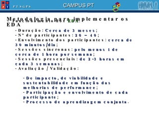 Metodologia para implementar os EDA -  Funcionamento dos  EDA : Duração:  Cerca de 3 meses ; Nº de participantes:  20 – 40 ; Envolvimento dos participantes:  cerca de 30 minutos/dia ; Sessões síncronas:  pelo menos 1 de cerca de 1 hora por semana ; Sessões presenciais:  de 2-3 horas em cada 3 semanas ; Avaliação / Validação: De impacto, de viabilidade e sustentabilidade em função das melhorias de performance ; Participação e envolvimento de cada participante ; Processo de aprendizagem conjunta . 